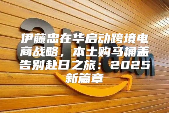 伊藤忠在华启动跨境电商战略，本土购马桶盖告别赴日之旅：2025新篇章
