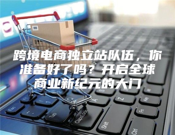 跨境电商独立站队伍，你准备好了吗？开启全球商业新纪元的大门