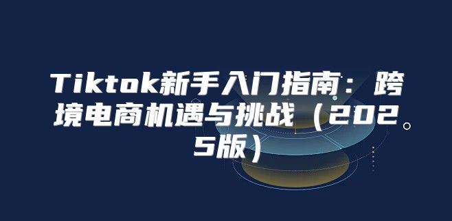 Tiktok新手入门指南：跨境电商机遇与挑战2025版