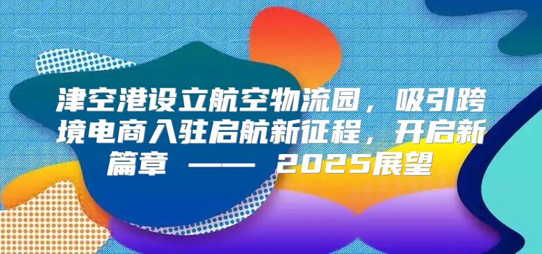 津空港设立航空物流园，吸引跨境电商入驻启航新征程，开启新篇章 —— 2025展望