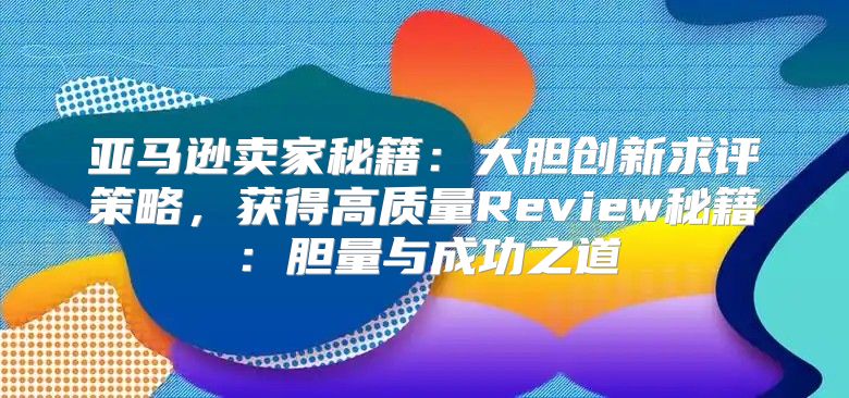 亚马逊卖家秘籍：大胆创新求评策略，获得高质量Review秘籍：胆量与成功之道