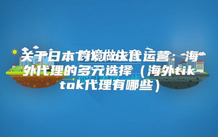 关于日本TikTok代运营：海外代理的多元选择海外tiktok代理有哪些