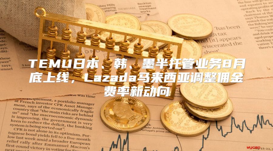 TEMU日本、韩、墨半托管业务8月底上线，Lazada马来西亚调整佣金费率新动向
