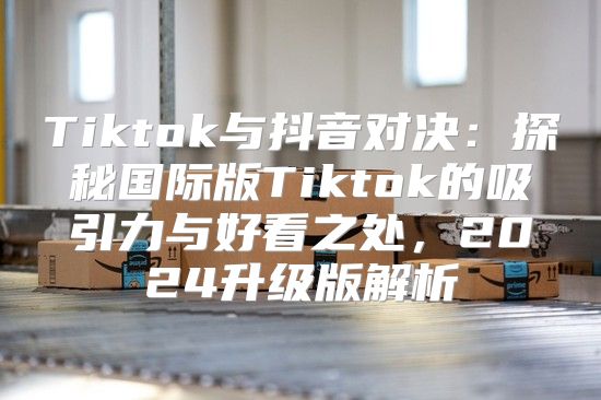 Tiktok与抖音对决：探秘国际版Tiktok的吸引力与好看之处，2025升级版解析