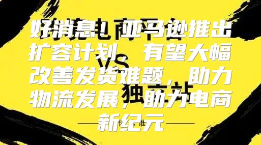 好消息！亚马逊推出扩容计划，有望大幅改善发货难题，助力物流发展，助力电商新纪元
