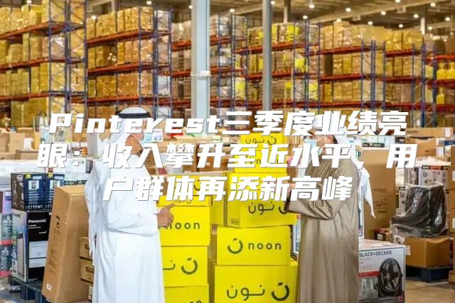 Pinterest三季度业绩亮眼：收入攀升至近水平，用户群体再添新高峰