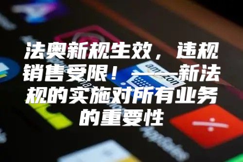 法奥新规生效，违规销售受限！——新法规的实施对所有业务的重要性