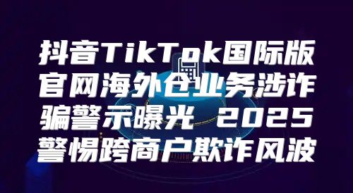 抖音TikTok国际版官网海外仓业务涉诈骗警示曝光 2025警惕跨商户欺诈风波