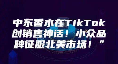 中东香水在TikTok创销售神话！小众品牌征服北美市场！”