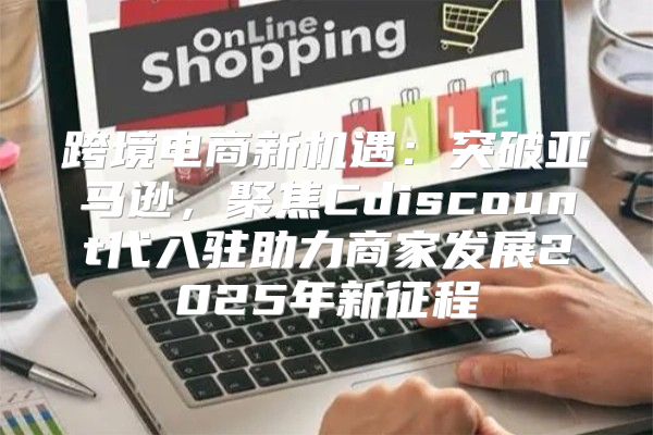 跨境电商新机遇：突破亚马逊，聚焦Cdiscount代入驻助力商家发展2025年新征程
