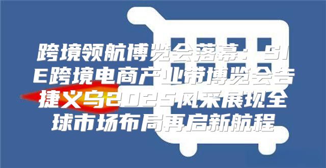跨境领航博览会落幕：SIE跨境电商产业带博览会告捷义乌2025风采展现全球市场布局再启新航程