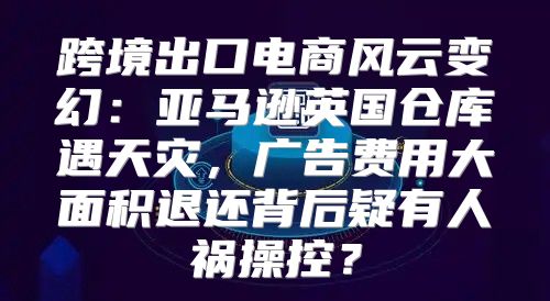 跨境出口电商风云变幻：亚马逊英国仓库遇天灾，广告费用大面积退还背后疑有人祸操控？