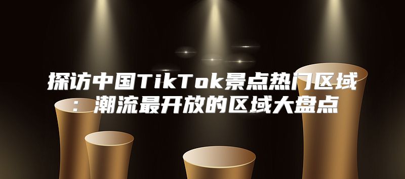 探访中国TikTok景点热门区域：潮流最开放的区域大盘点