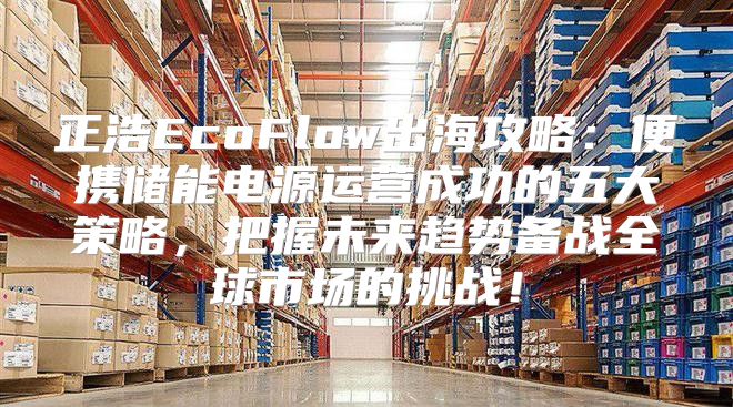 正浩EcoFlow出海攻略：便携储能电源运营成功的五大策略，把握未来趋势备战全球市场的挑战！