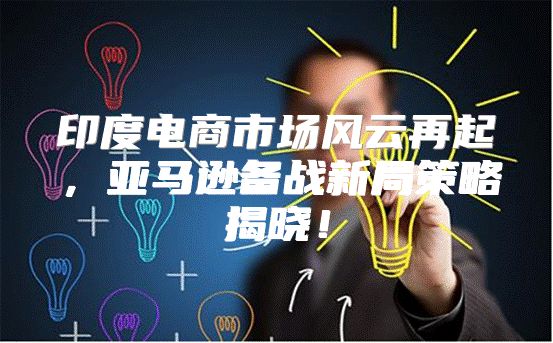 印度电商市场风云再起，亚马逊备战新局策略揭晓！
