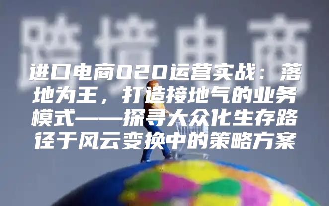 进口电商O2O运营实战：落地为王，打造接地气的业务模式——探寻大众化生存路径于风云变换中的策略方案