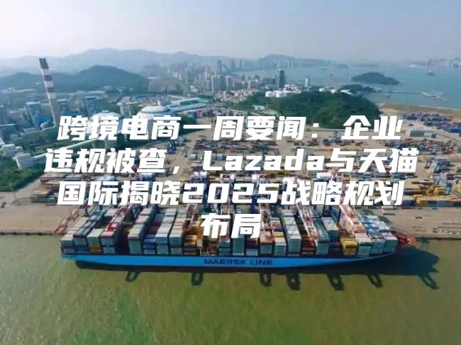 跨境电商一周要闻：企业违规被查，Lazada与天猫国际揭晓2025战略规划布局