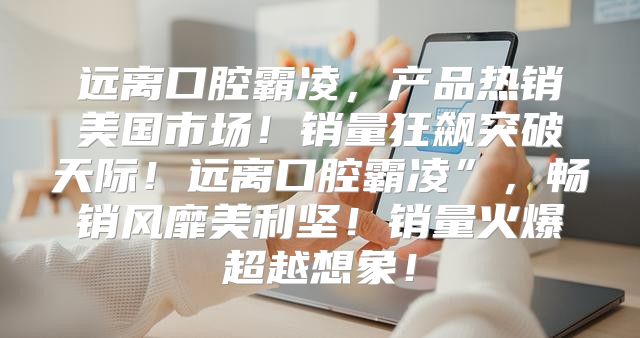 远离口腔霸凌，产品热销美国市场！销量狂飙突破天际！远离口腔霸凌”，畅销风靡美利坚！销量火爆超越想象！