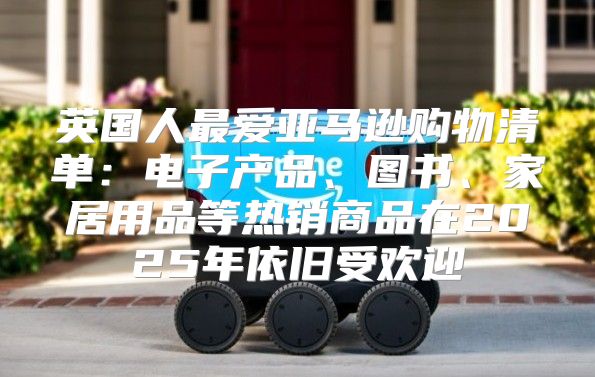 英国人最爱亚马逊购物清单：电子产品、图书、家居用品等热销商品在2025年依旧受欢迎
