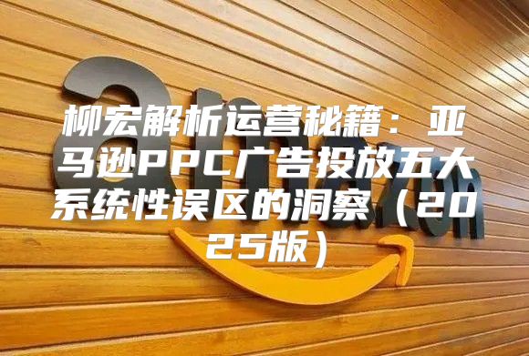 柳宏解析运营秘籍：亚马逊PPC广告投放五大系统性误区的洞察2025版