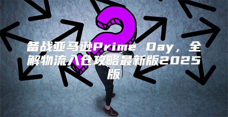 备战亚马逊Prime Day，全解物流入仓攻略最新版2025版