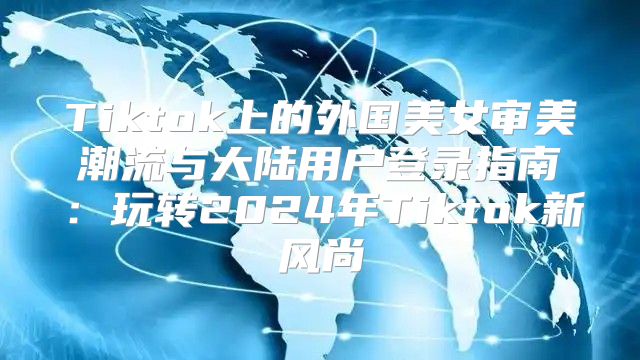 Tiktok上的外国美女审美潮流与大陆用户登录指南：玩转2025年Tiktok新风尚