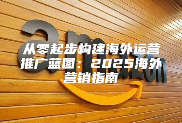 从零起步构建海外运营推广蓝图：2025海外营销指南