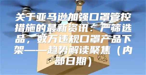 关于亚马逊加强口罩管控措施的最新资讯：严筛选品，数万违规口罩产品下架——趋势解读聚焦内部日期