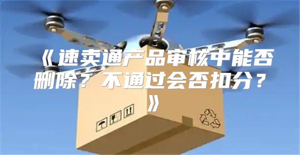 速卖通产品审核中能否删除？不通过会否扣分？