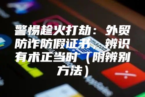 警惕趁火打劫：外贸防诈防假证书，辨识有术正当时附辨别方法