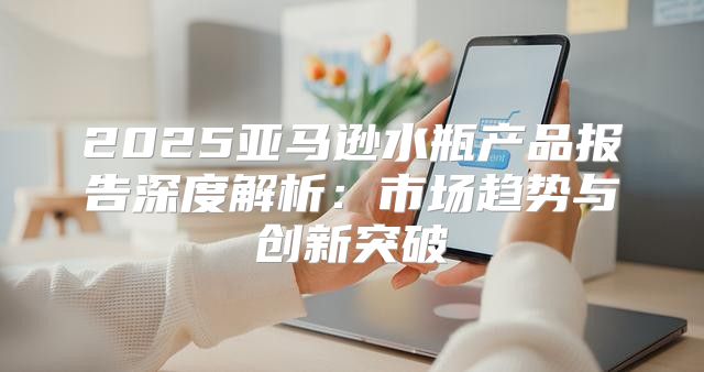 2025亚马逊水瓶产品报告深度解析：市场趋势与创新突破