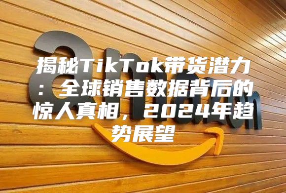 揭秘TikTok带货潜力：全球销售数据背后的惊人真相，2025年趋势展望