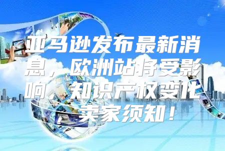 亚马逊发布最新消息，欧洲站将受影响，知识产权变化，卖家须知！