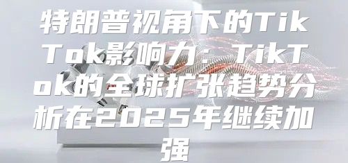 特朗普视角下的TikTok影响力：TikTok的全球扩张趋势分析在2025年继续加强