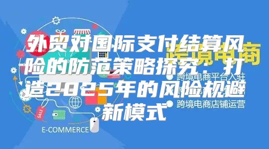 外贸对国际支付结算风险的防范策略探究：打造2025年的风险规避新模式