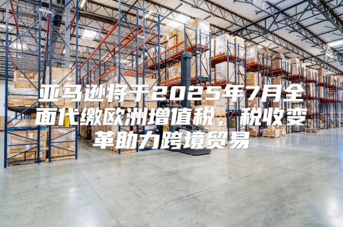 亚马逊将于2025年7月全面代缴欧洲增值税，税收变革助力跨境贸易