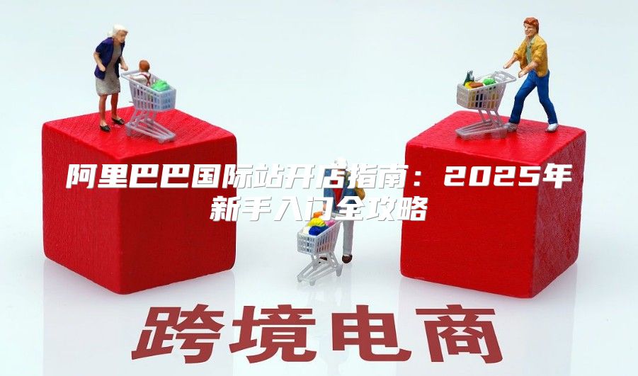 阿里巴巴国际站开店指南：2025年新手入门全攻略
