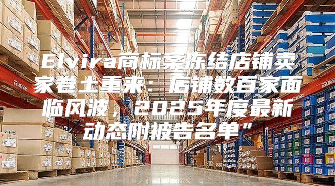Elvira商标案冻结店铺卖家卷土重来：店铺数百家面临风波，2025年度最新动态附被告名单”