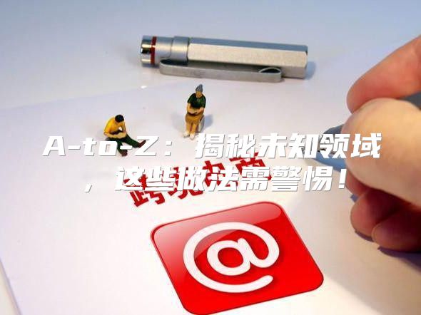 A-to-Z：揭秘未知领域，这些做法需警惕！
