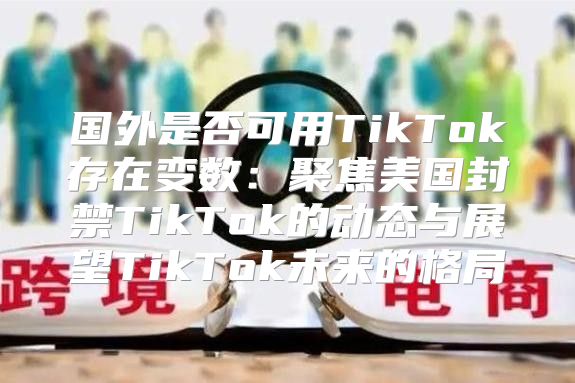 国外是否可用TikTok存在变数：聚焦美国封禁TikTok的动态与展望TikTok未来的格局