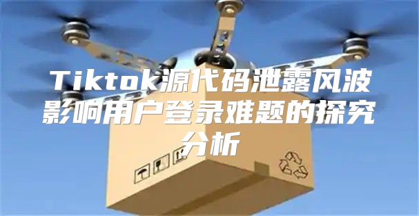 Tiktok源代码泄露风波影响用户登录难题的探究分析
