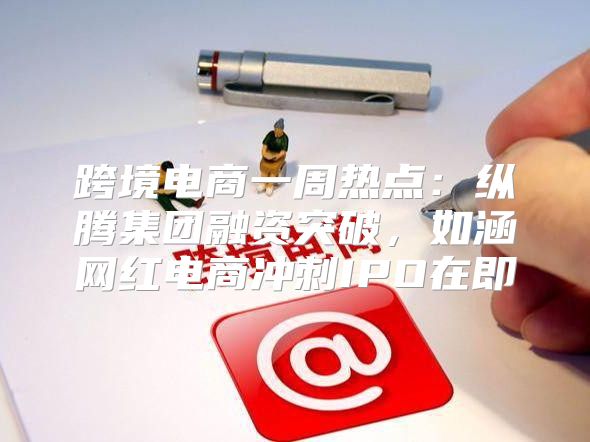 跨境电商一周热点：纵腾集团融资突破，如涵网红电商冲刺IPO在即