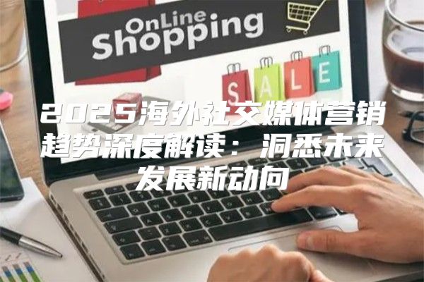 2025海外社交媒体营销趋势深度解读：洞悉未来发展新动向
