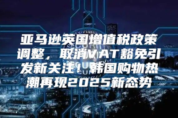 亚马逊英国增值税政策调整，取消VAT豁免引发新关注！韩国购物热潮再现2025新态势