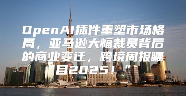 OpenAI插件重塑市场格局，亚马逊大幅裁员背后的商业变迁，跨境周报瞩目2025！”