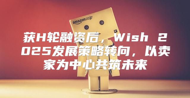 获H轮融资后，Wish 2025发展策略转向，以卖家为中心共筑未来