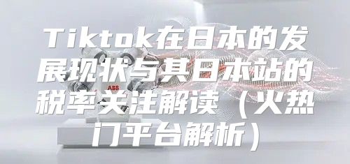 Tiktok在日本的发展现状与其日本站的税率关注解读火热门平台解析