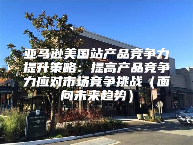 亚马逊美国站产品竞争力提升策略：提高产品竞争力应对市场竞争挑战面向未来趋势