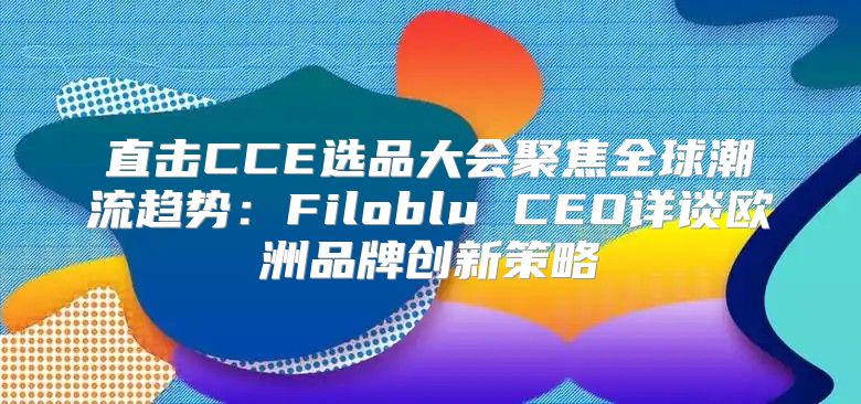 直击CCE选品大会聚焦全球潮流趋势：Filoblu CEO详谈欧洲品牌创新策略