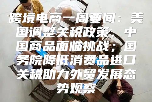 跨境电商一周要闻：美国调整关税政策，中国商品面临挑战；国务院降低消费品进口关税助力外贸发展态势观察